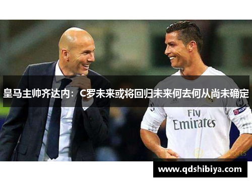皇马主帅齐达内：C罗未来或将回归未来何去何从尚未确定